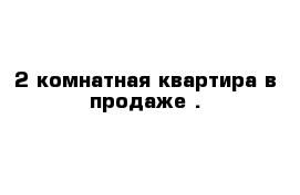 2-комнатная квартира в продаже .